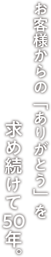 お客様からの「ありがとう」を求め続けて50年。